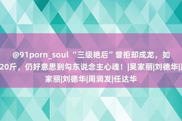 @91porn_soul “三级艳后”曾拒却成龙，如今61岁胖到220斤，仍好意思到勾东说念主心魂！|吴家丽|刘德华|周润发|任达华