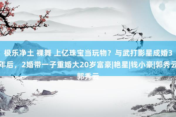 极乐净土 裸舞 上亿珠宝当玩物？与武打影星成婚3年后，2婚带一子重婚大20岁富豪|艳星|钱小豪|郭秀云