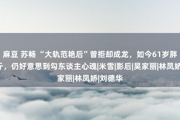 麻豆 苏畅 “大轨范艳后”曾拒却成龙，如今61岁胖到220斤，仍好意思到勾东谈主心魂|米雪|影后|吴家丽|林凤娇|刘德华