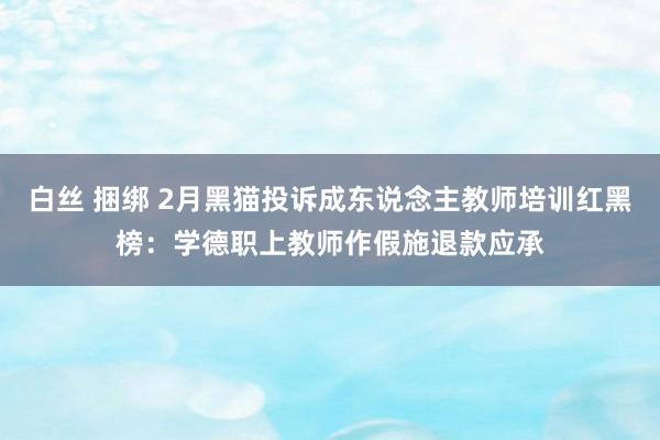 白丝 捆绑 2月黑猫投诉成东说念主教师培训红黑榜：学德职上教师作假施退款应承