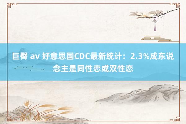 巨臀 av 好意思国CDC最新统计：2.3%成东说念主是同性恋或双性恋