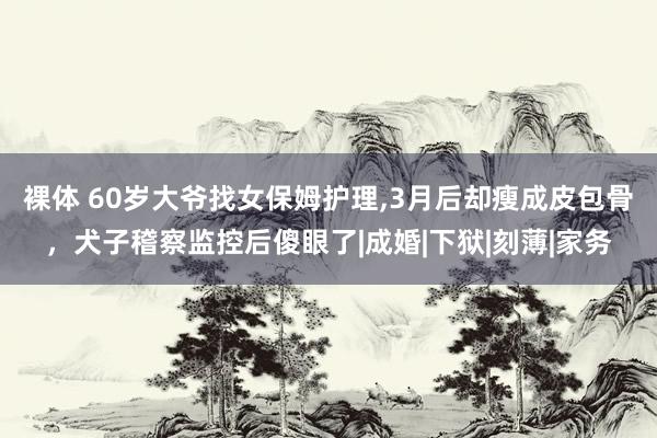 裸体 60岁大爷找女保姆护理，3月后却瘦成皮包骨，犬子稽察监控后傻眼了|成婚|下狱|刻薄|家务