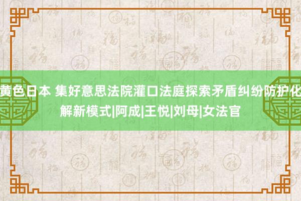 黄色日本 集好意思法院灌口法庭探索矛盾纠纷防护化解新模式|阿成|王悦|刘母|女法官