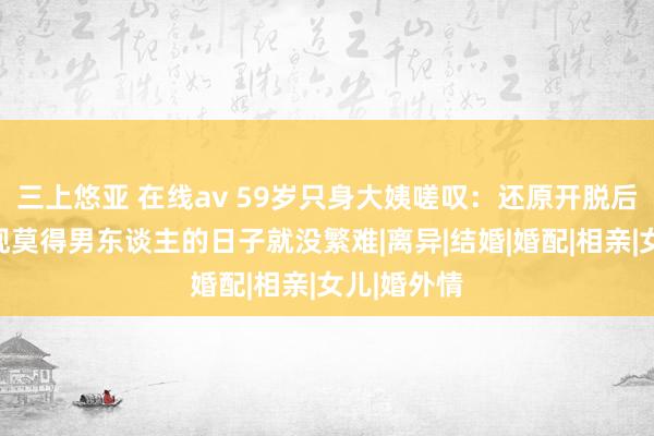 三上悠亚 在线av 59岁只身大姨嗟叹：还原开脱后，我才发现莫得男东谈主的日子就没繁难|离异|结婚|婚配|相亲|女儿|婚外情