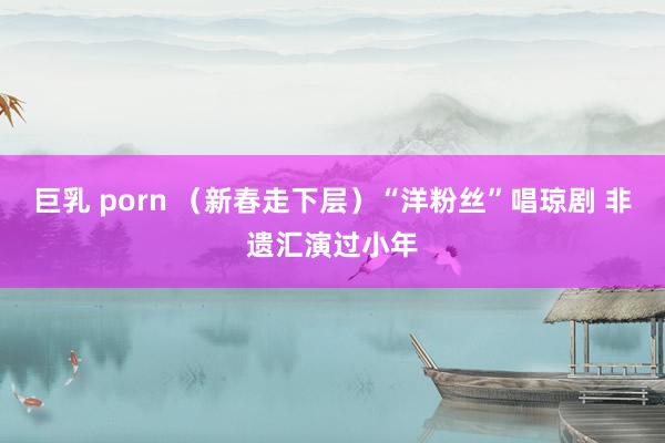 巨乳 porn （新春走下层）“洋粉丝”唱琼剧 非遗汇演过小年