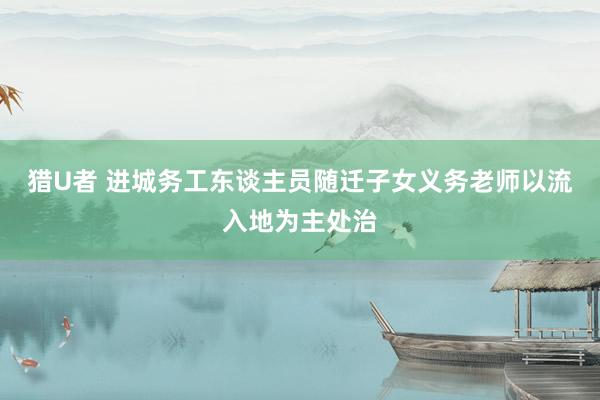 猎U者 进城务工东谈主员随迁子女义务老师以流入地为主处治