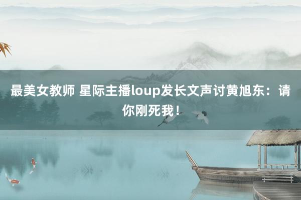 最美女教师 星际主播loup发长文声讨黄旭东：请你刚死我！