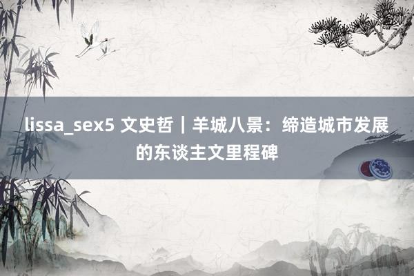 lissa_sex5 文史哲｜羊城八景：缔造城市发展的东谈主文里程碑