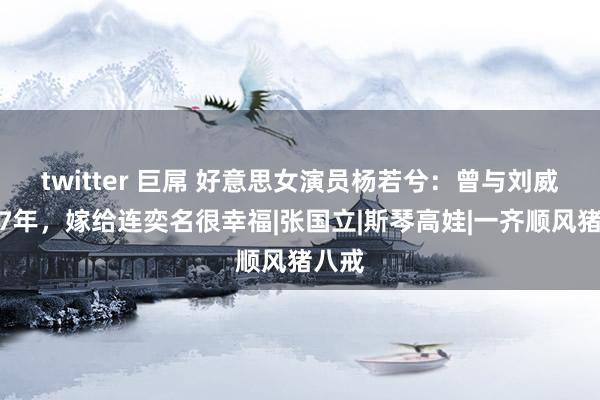 twitter 巨屌 好意思女演员杨若兮：曾与刘威相恋7年，嫁给连奕名很幸福|张国立|斯琴高娃|一齐顺风猪八戒