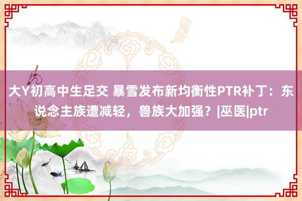 大Y初高中生足交 暴雪发布新均衡性PTR补丁：东说念主族遭减轻，兽族大加强？|巫医|ptr