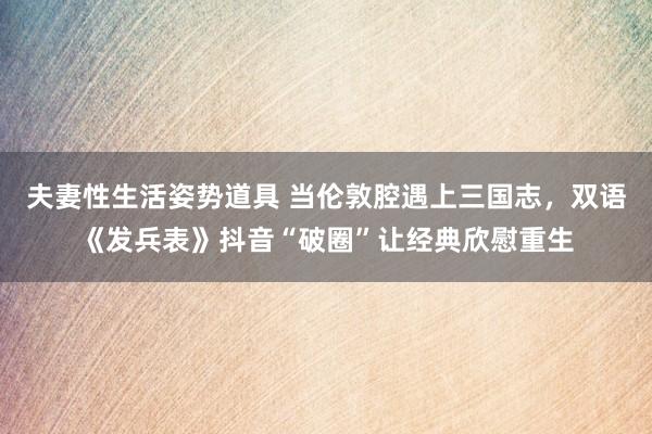 夫妻性生活姿势道具 当伦敦腔遇上三国志，双语《发兵表》抖音“破圈”让经典欣慰重生