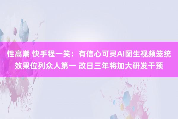 性高潮 快手程一笑：有信心可灵AI图生视频笼统效果位列众人第一 改日三年将加大研发干预