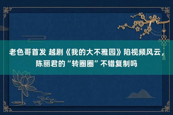 老色哥首发 越剧《我的大不雅园》陷视频风云，陈丽君的“转圈圈”不错复制吗
