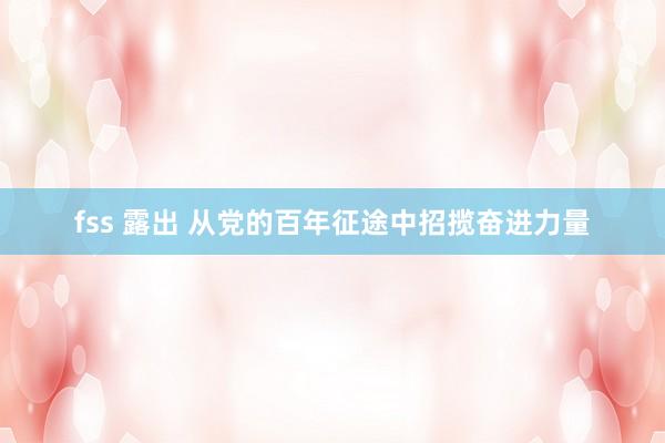 fss 露出 从党的百年征途中招揽奋进力量