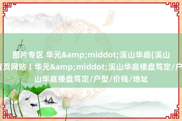 图片专区 华元&middot;溪山华庭(溪山华庭售楼处)首页网站丨华元&middot;溪山华庭楼盘笃定/户型/价钱/地址