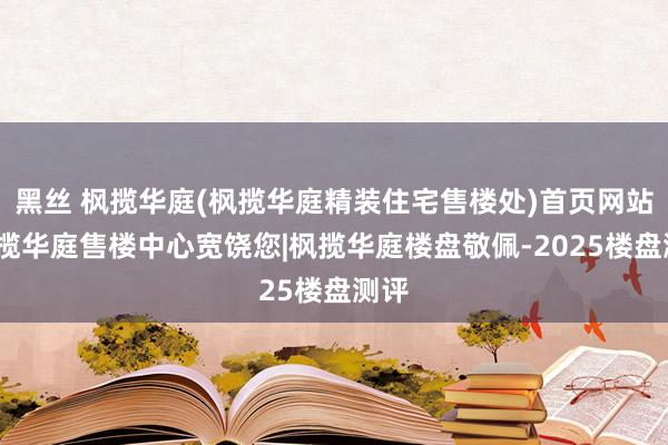 黑丝 枫揽华庭(枫揽华庭精装住宅售楼处)首页网站-枫揽华庭售楼中心宽饶您|枫揽华庭楼盘敬佩-2025楼盘测评
