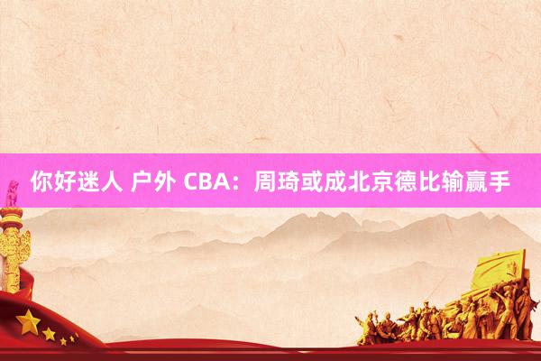 你好迷人 户外 CBA：周琦或成北京德比输赢手