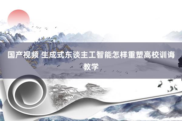 国产视频 生成式东谈主工智能怎样重塑高校训诲教学