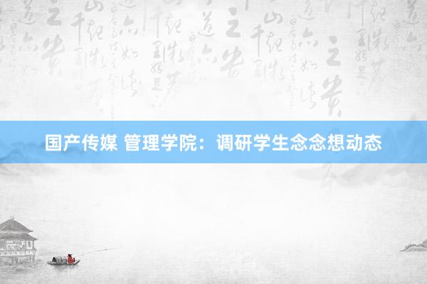 国产传媒 管理学院：调研学生念念想动态
