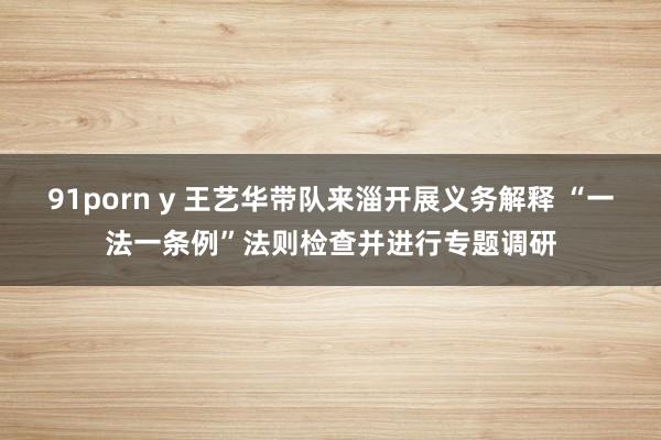 91porn y 王艺华带队来淄开展义务解释 “一法一条例”法则检查并进行专题调研
