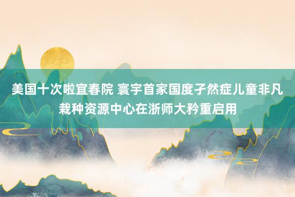 美国十次啦宜春院 寰宇首家国度孑然症儿童非凡栽种资源中心在浙师大矜重启用