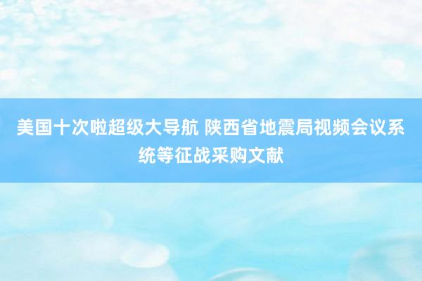 美国十次啦超级大导航 陕西省地震局视频会议系统等征战采购文献