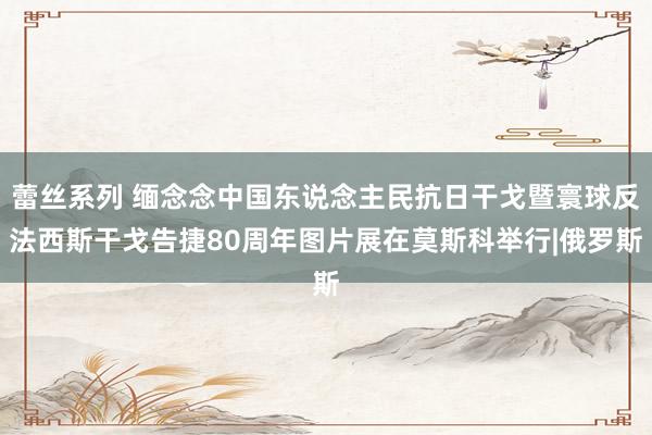 蕾丝系列 缅念念中国东说念主民抗日干戈暨寰球反法西斯干戈告捷80周年图片展在莫斯科举行|俄罗斯