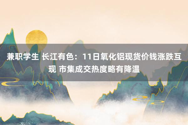 兼职学生 长江有色：11日氧化铝现货价钱涨跌互现 市集成交热度略有降温