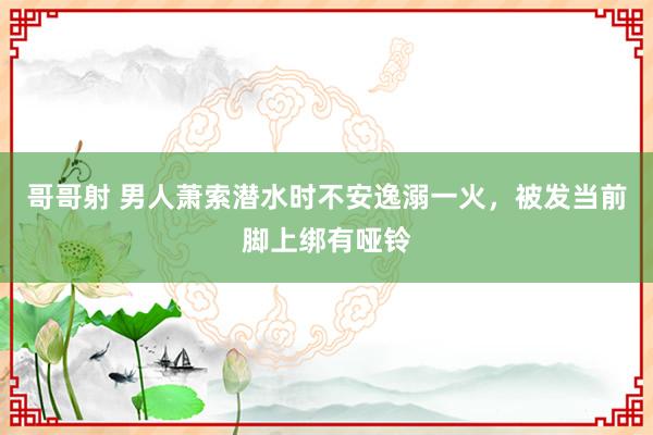 哥哥射 男人萧索潜水时不安逸溺一火，被发当前脚上绑有哑铃