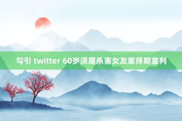 勾引 twitter 60岁须眉杀害女友案择期宣判