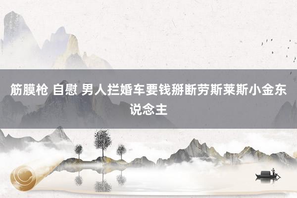 筋膜枪 自慰 男人拦婚车要钱掰断劳斯莱斯小金东说念主
