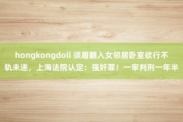 hongkongdoll 须眉翻入女邻居卧室欲行不轨未遂，上海法院认定：强奸罪！一审判刑一年半
