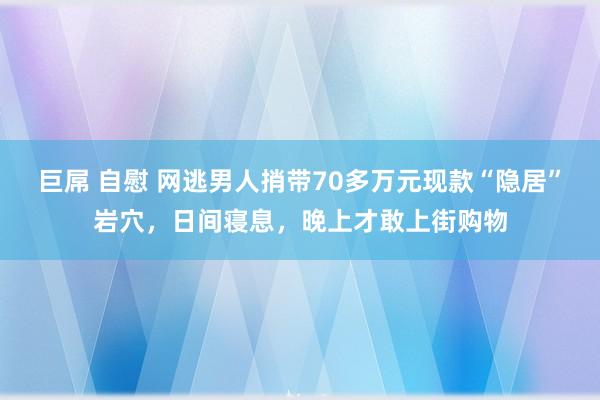 巨屌 自慰 网逃男人捎带70多万元现款“隐居”岩穴，日间寝息，晚上才敢上街购物