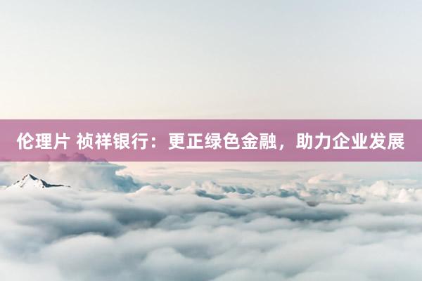 伦理片 祯祥银行：更正绿色金融，助力企业发展