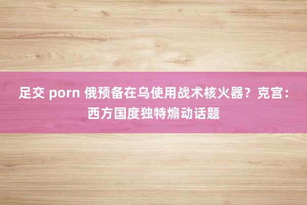 足交 porn 俄预备在乌使用战术核火器？克宫：西方国度独特煽动话题
