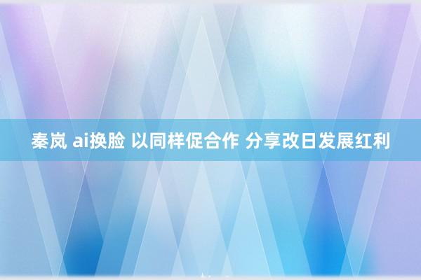秦岚 ai换脸 以同样促合作 分享改日发展红利