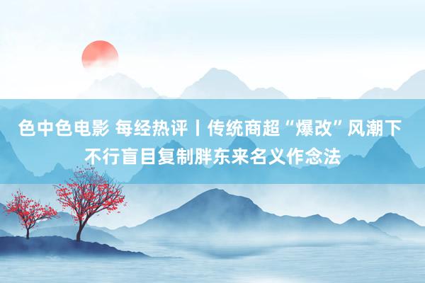 色中色电影 每经热评丨传统商超“爆改”风潮下 不行盲目复制胖东来名义作念法