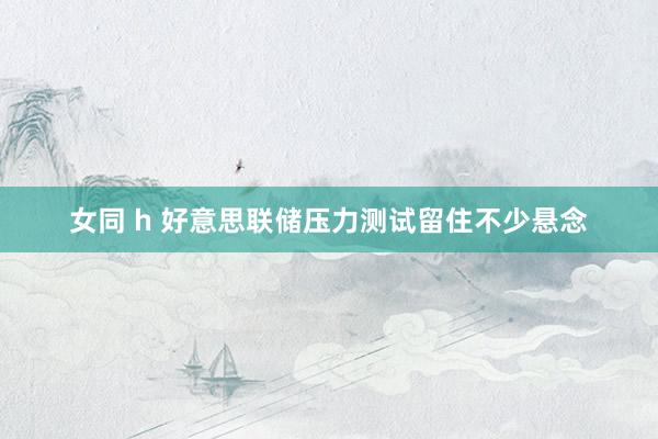 女同 h 好意思联储压力测试留住不少悬念