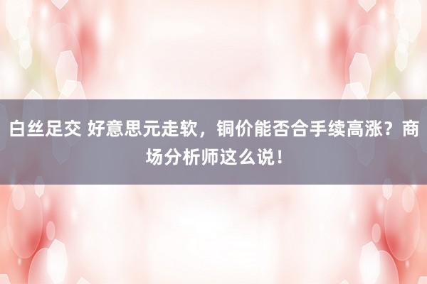 白丝足交 好意思元走软，铜价能否合手续高涨？商场分析师这么说！