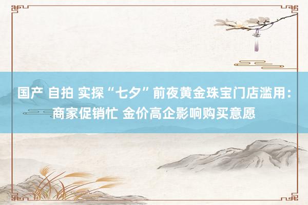 国产 自拍 实探“七夕”前夜黄金珠宝门店滥用：商家促销忙 金价高企影响购买意愿