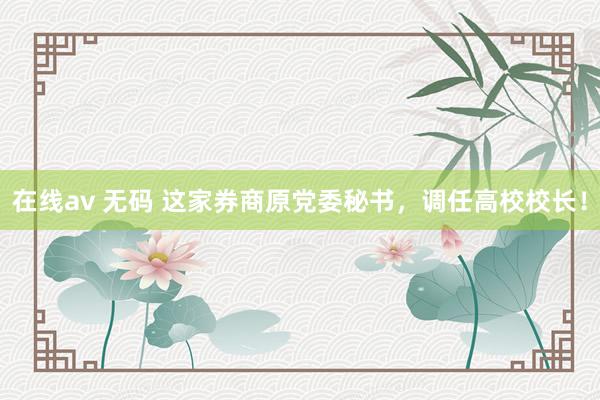 在线av 无码 这家券商原党委秘书，调任高校校长！