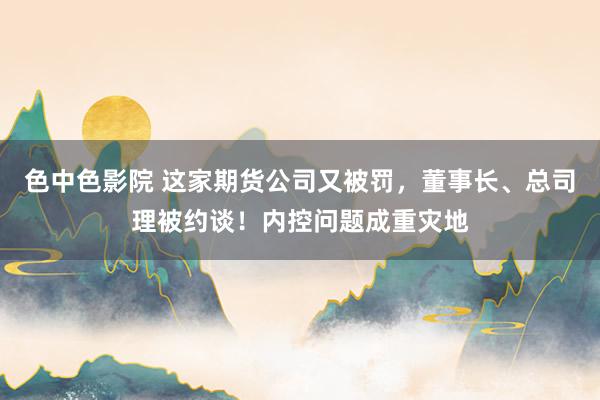 色中色影院 这家期货公司又被罚，董事长、总司理被约谈！内控问题成重灾地