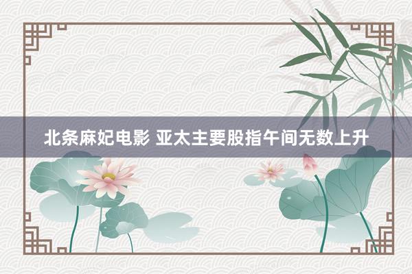 北条麻妃电影 亚太主要股指午间无数上升