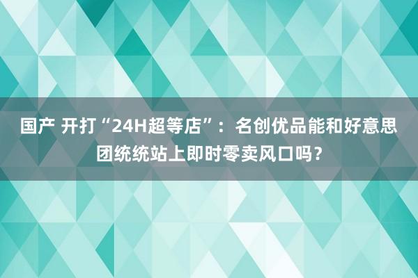 国产 开打“24H超等店”：名创优品能和好意思团统统站上即时零卖风口吗？
