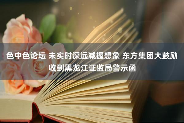色中色论坛 未实时深远减握想象 东方集团大鼓励收到黑龙江证监局警示函