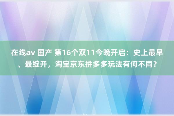 在线av 国产 第16个双11今晚开启：史上最早、最绽开，淘宝京东拼多多玩法有何不同？
