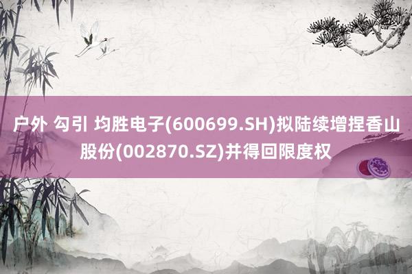 户外 勾引 均胜电子(600699.SH)拟陆续增捏香山股份(002870.SZ)并得回限度权