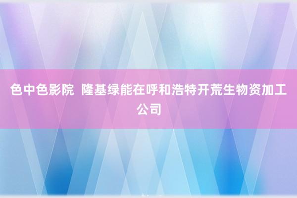 色中色影院  隆基绿能在呼和浩特开荒生物资加工公司