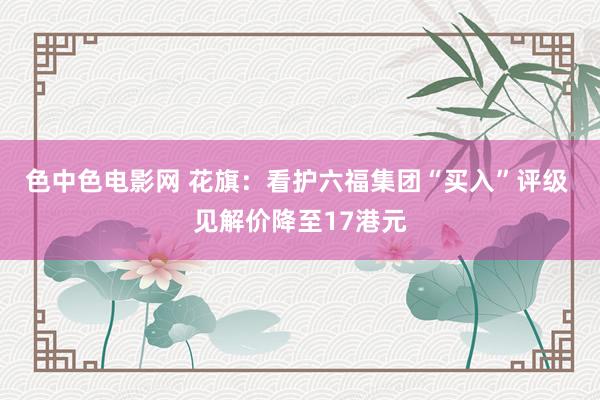 色中色电影网 花旗：看护六福集团“买入”评级 见解价降至17港元