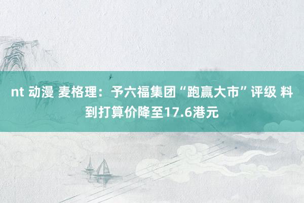 nt 动漫 麦格理：予六福集团“跑赢大市”评级 料到打算价降至17.6港元